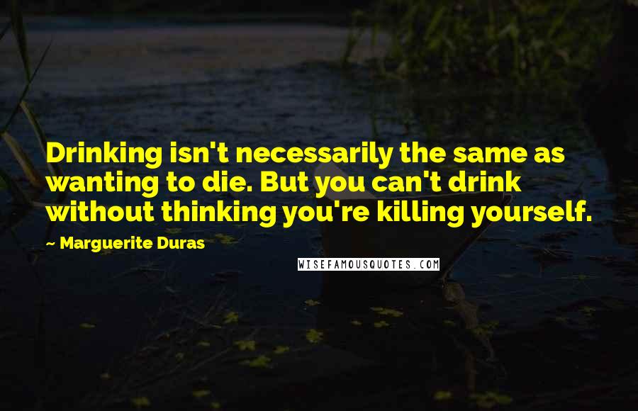 Marguerite Duras Quotes: Drinking isn't necessarily the same as wanting to die. But you can't drink without thinking you're killing yourself.