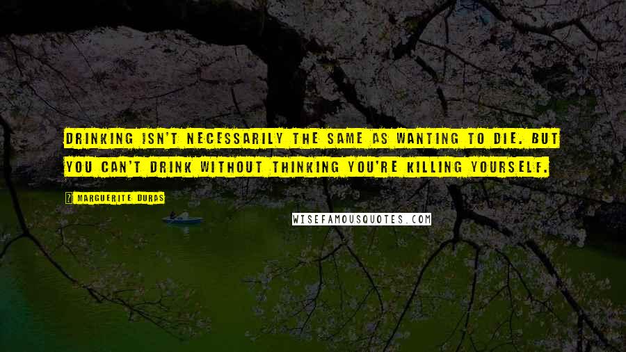 Marguerite Duras Quotes: Drinking isn't necessarily the same as wanting to die. But you can't drink without thinking you're killing yourself.