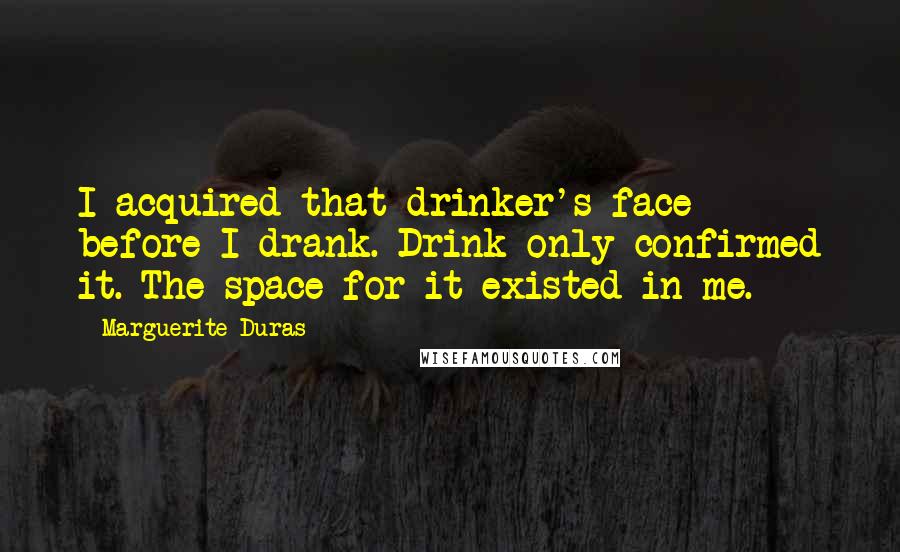 Marguerite Duras Quotes: I acquired that drinker's face before I drank. Drink only confirmed it. The space for it existed in me.