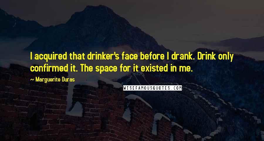 Marguerite Duras Quotes: I acquired that drinker's face before I drank. Drink only confirmed it. The space for it existed in me.