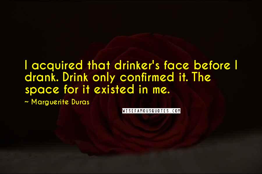 Marguerite Duras Quotes: I acquired that drinker's face before I drank. Drink only confirmed it. The space for it existed in me.