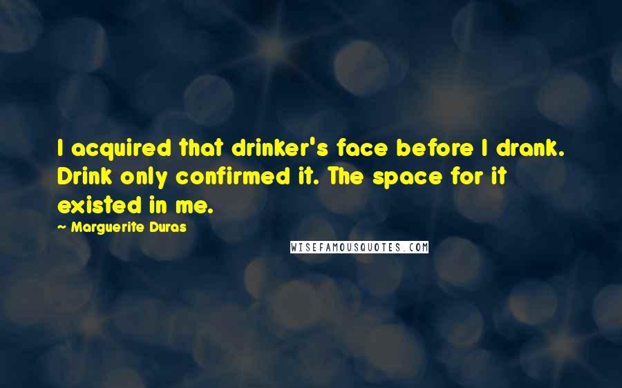 Marguerite Duras Quotes: I acquired that drinker's face before I drank. Drink only confirmed it. The space for it existed in me.