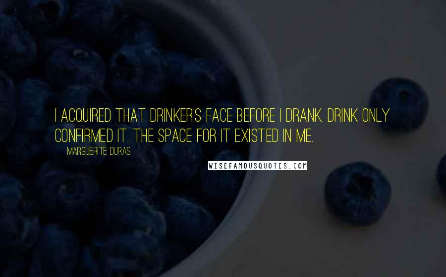 Marguerite Duras Quotes: I acquired that drinker's face before I drank. Drink only confirmed it. The space for it existed in me.