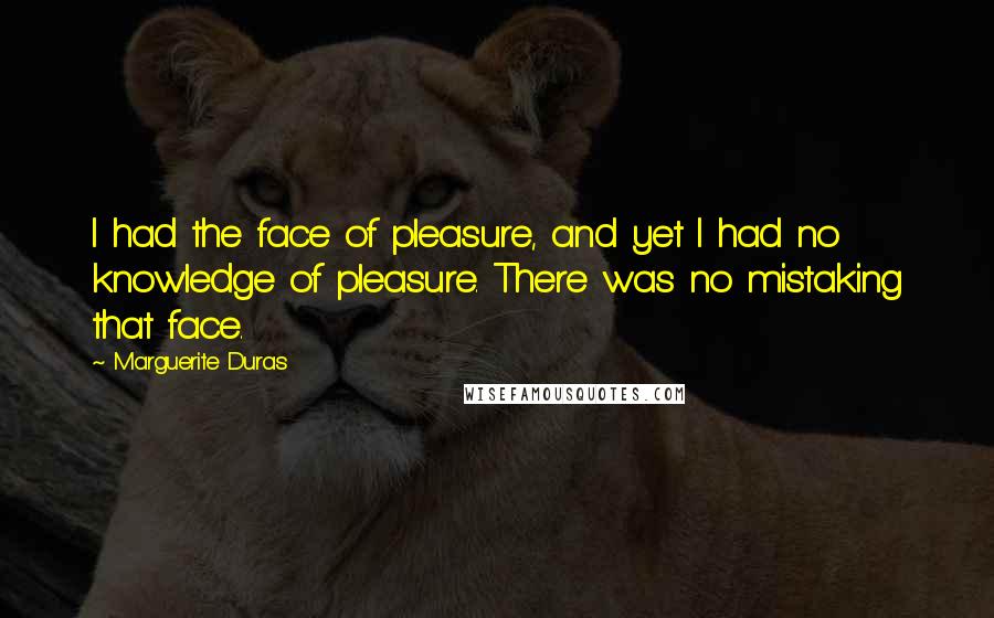 Marguerite Duras Quotes: I had the face of pleasure, and yet I had no knowledge of pleasure. There was no mistaking that face.