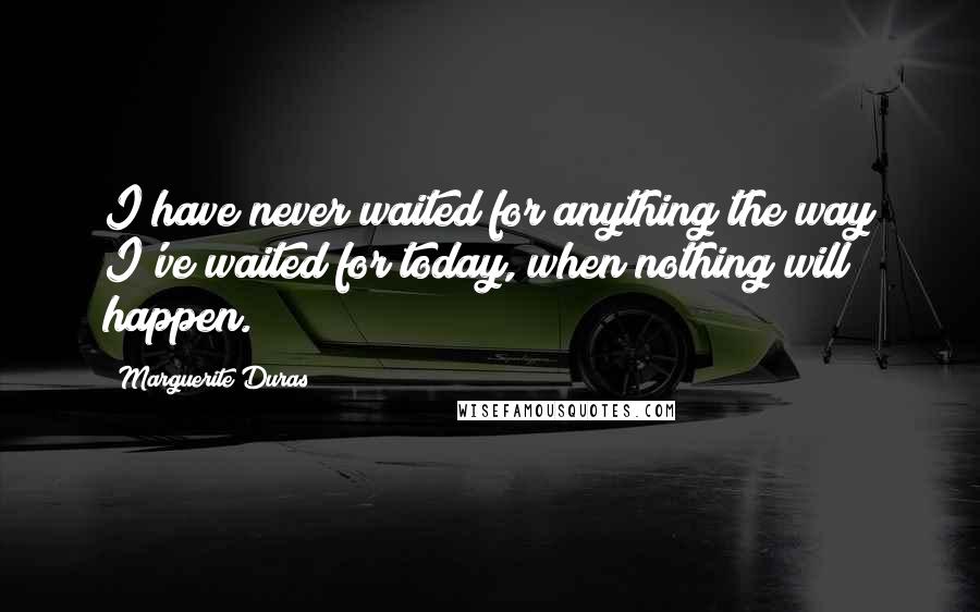 Marguerite Duras Quotes: I have never waited for anything the way I've waited for today, when nothing will happen.