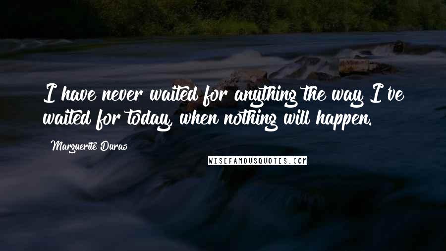 Marguerite Duras Quotes: I have never waited for anything the way I've waited for today, when nothing will happen.