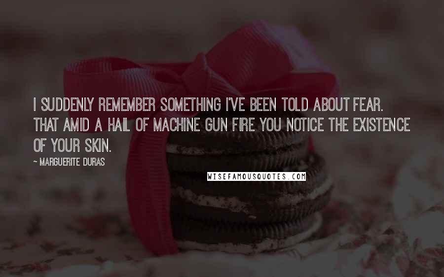 Marguerite Duras Quotes: I suddenly remember something I've been told about fear. That amid a hail of machine gun fire you notice the existence of your skin.