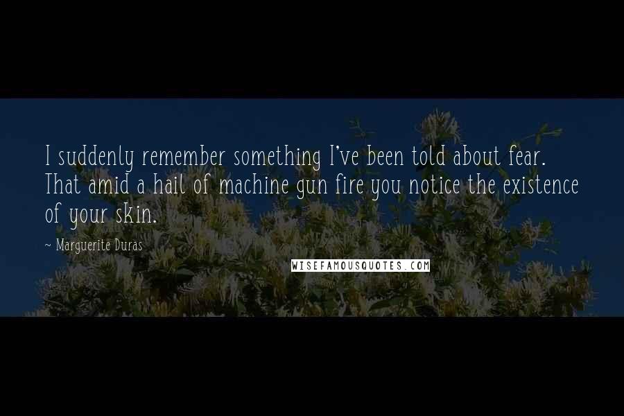 Marguerite Duras Quotes: I suddenly remember something I've been told about fear. That amid a hail of machine gun fire you notice the existence of your skin.