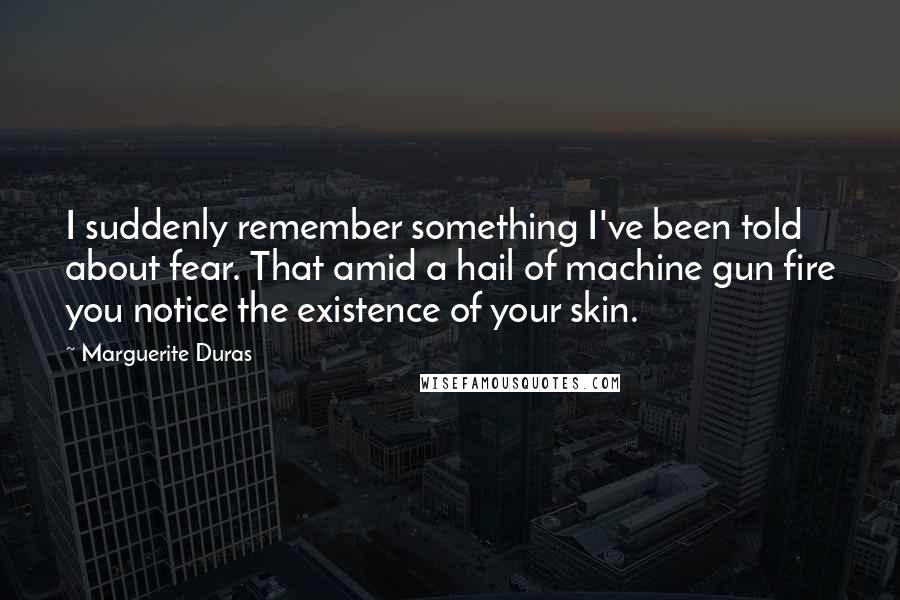 Marguerite Duras Quotes: I suddenly remember something I've been told about fear. That amid a hail of machine gun fire you notice the existence of your skin.