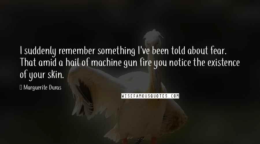 Marguerite Duras Quotes: I suddenly remember something I've been told about fear. That amid a hail of machine gun fire you notice the existence of your skin.