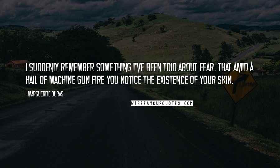 Marguerite Duras Quotes: I suddenly remember something I've been told about fear. That amid a hail of machine gun fire you notice the existence of your skin.