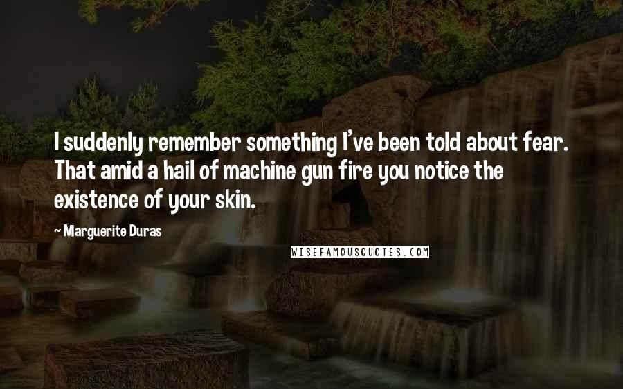 Marguerite Duras Quotes: I suddenly remember something I've been told about fear. That amid a hail of machine gun fire you notice the existence of your skin.