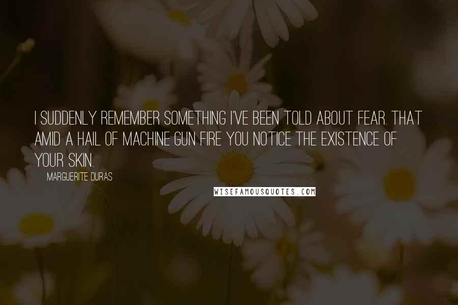 Marguerite Duras Quotes: I suddenly remember something I've been told about fear. That amid a hail of machine gun fire you notice the existence of your skin.