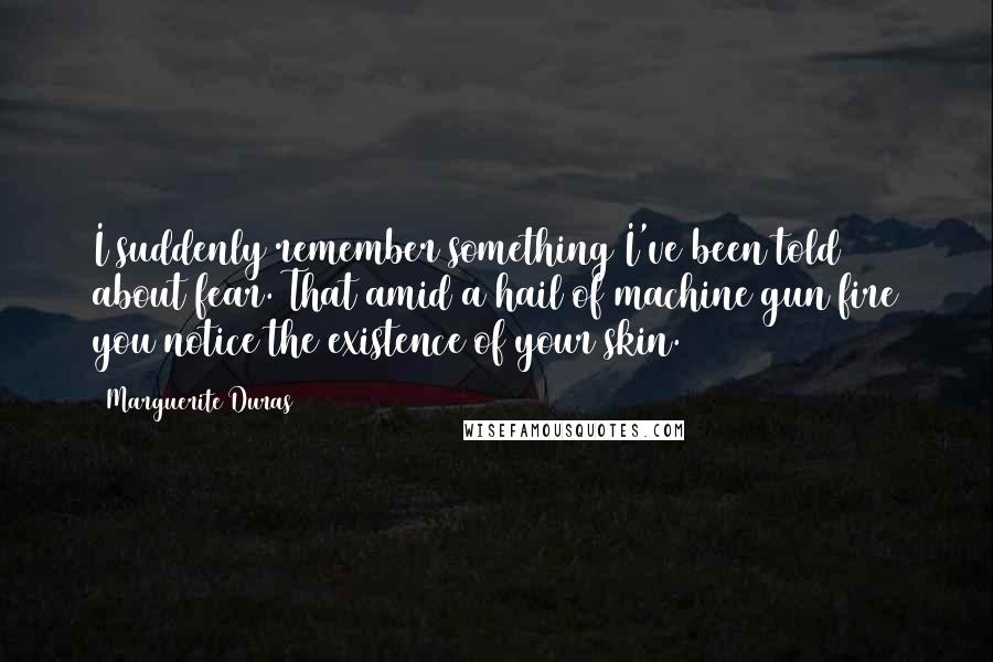 Marguerite Duras Quotes: I suddenly remember something I've been told about fear. That amid a hail of machine gun fire you notice the existence of your skin.