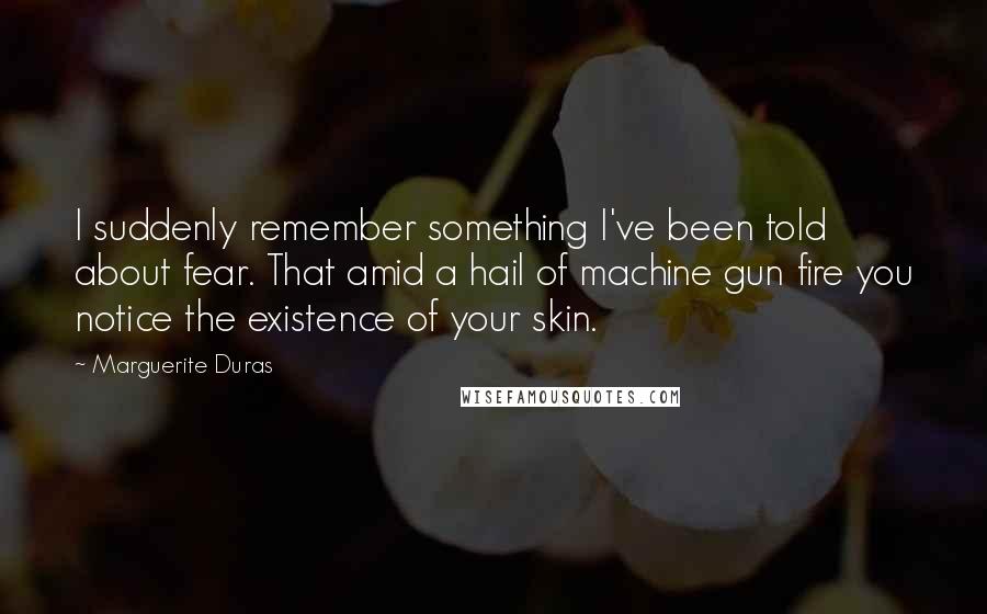 Marguerite Duras Quotes: I suddenly remember something I've been told about fear. That amid a hail of machine gun fire you notice the existence of your skin.