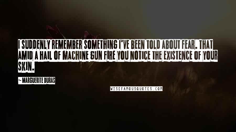 Marguerite Duras Quotes: I suddenly remember something I've been told about fear. That amid a hail of machine gun fire you notice the existence of your skin.