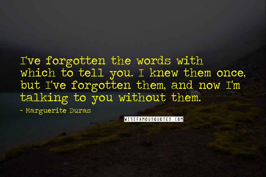 Marguerite Duras Quotes: I've forgotten the words with which to tell you. I knew them once, but I've forgotten them, and now I'm talking to you without them.