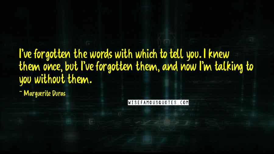 Marguerite Duras Quotes: I've forgotten the words with which to tell you. I knew them once, but I've forgotten them, and now I'm talking to you without them.