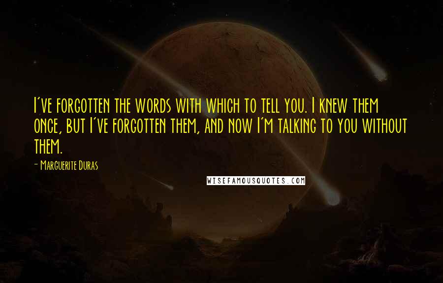 Marguerite Duras Quotes: I've forgotten the words with which to tell you. I knew them once, but I've forgotten them, and now I'm talking to you without them.