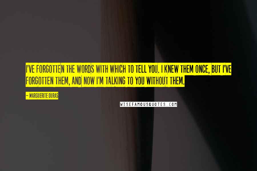 Marguerite Duras Quotes: I've forgotten the words with which to tell you. I knew them once, but I've forgotten them, and now I'm talking to you without them.