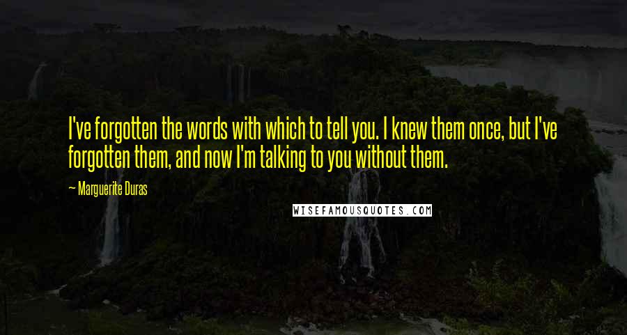 Marguerite Duras Quotes: I've forgotten the words with which to tell you. I knew them once, but I've forgotten them, and now I'm talking to you without them.