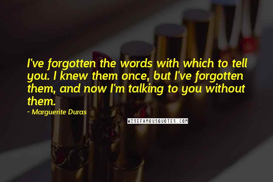 Marguerite Duras Quotes: I've forgotten the words with which to tell you. I knew them once, but I've forgotten them, and now I'm talking to you without them.