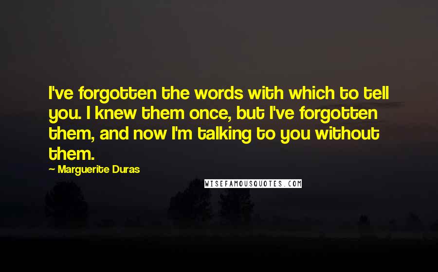Marguerite Duras Quotes: I've forgotten the words with which to tell you. I knew them once, but I've forgotten them, and now I'm talking to you without them.