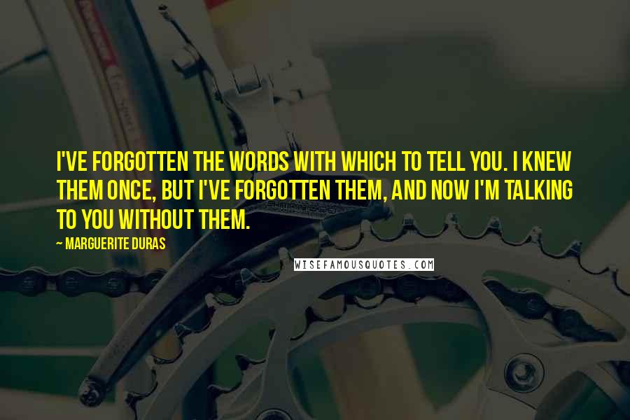 Marguerite Duras Quotes: I've forgotten the words with which to tell you. I knew them once, but I've forgotten them, and now I'm talking to you without them.