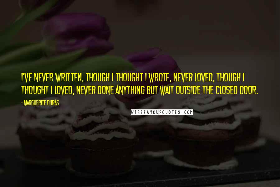 Marguerite Duras Quotes: I've never written, though I thought I wrote, never loved, though I thought I loved, never done anything but wait outside the closed door.