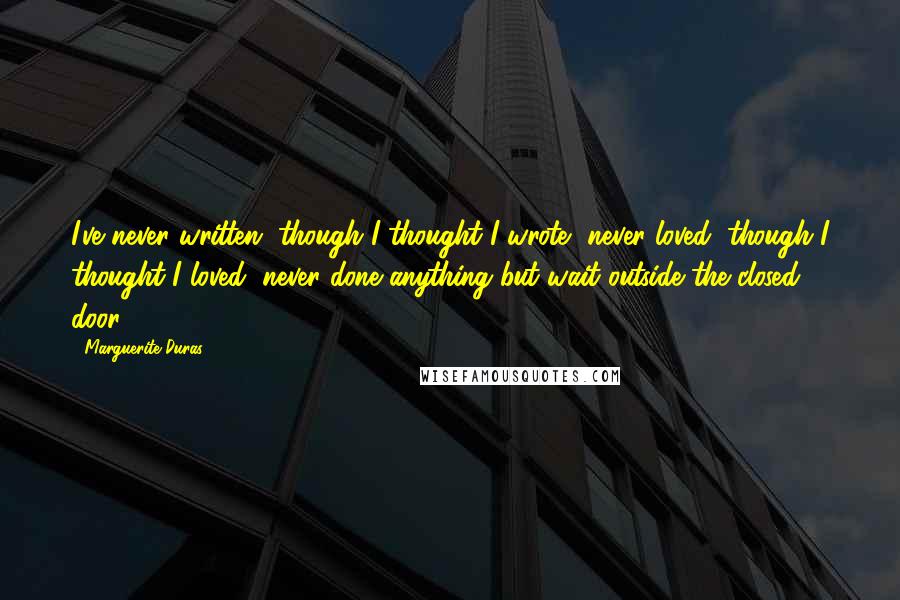 Marguerite Duras Quotes: I've never written, though I thought I wrote, never loved, though I thought I loved, never done anything but wait outside the closed door.