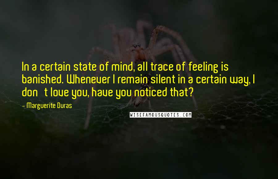Marguerite Duras Quotes: In a certain state of mind, all trace of feeling is banished. Whenever I remain silent in a certain way, I don't love you, have you noticed that?