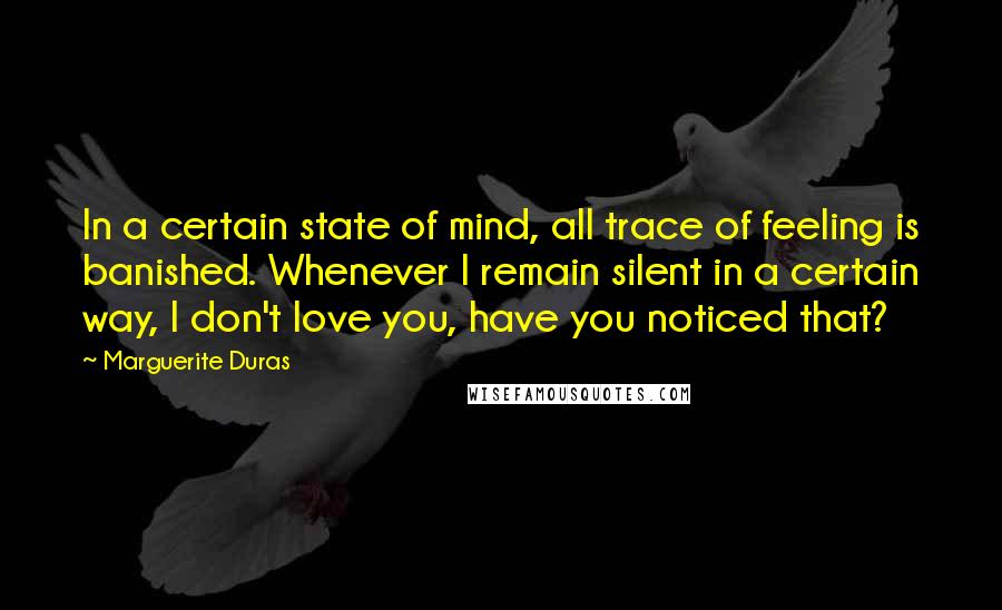 Marguerite Duras Quotes: In a certain state of mind, all trace of feeling is banished. Whenever I remain silent in a certain way, I don't love you, have you noticed that?