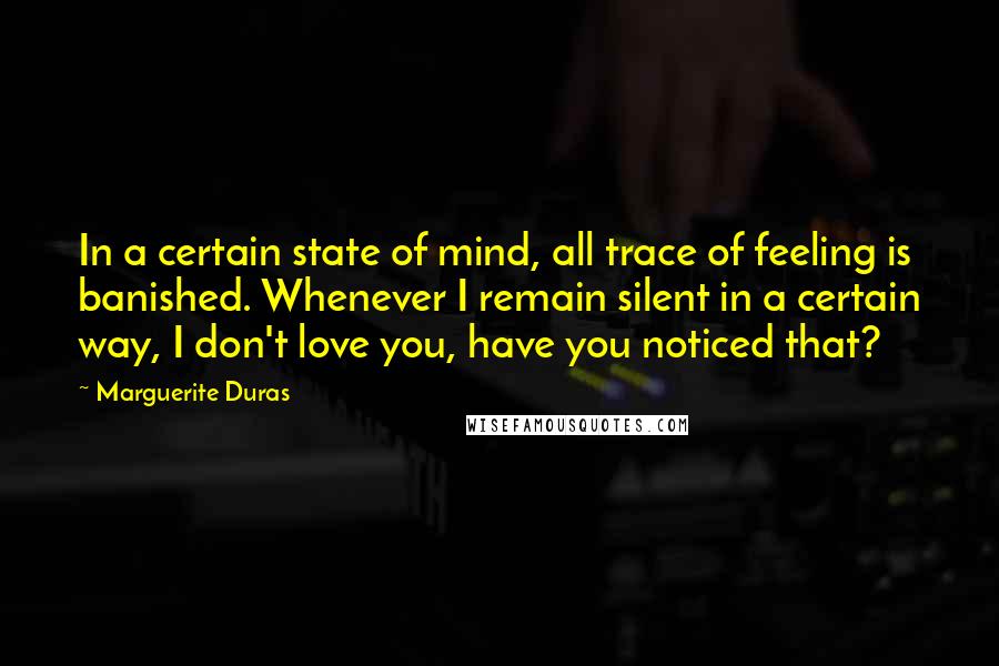 Marguerite Duras Quotes: In a certain state of mind, all trace of feeling is banished. Whenever I remain silent in a certain way, I don't love you, have you noticed that?