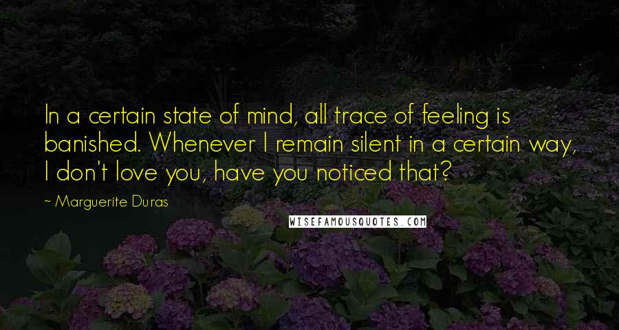 Marguerite Duras Quotes: In a certain state of mind, all trace of feeling is banished. Whenever I remain silent in a certain way, I don't love you, have you noticed that?