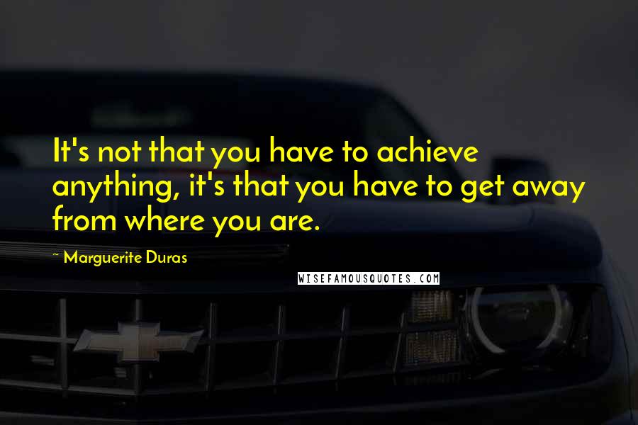 Marguerite Duras Quotes: It's not that you have to achieve anything, it's that you have to get away from where you are.