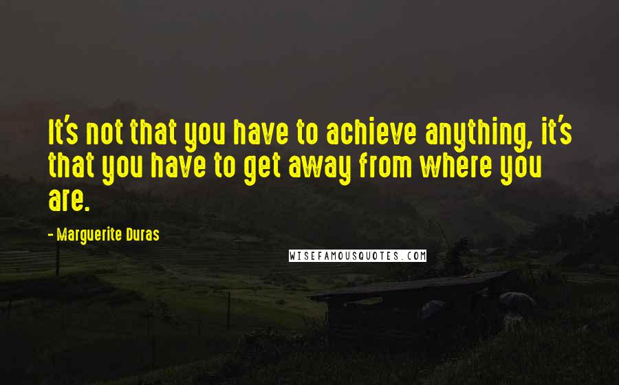 Marguerite Duras Quotes: It's not that you have to achieve anything, it's that you have to get away from where you are.