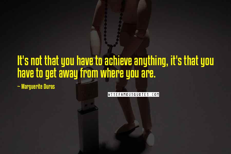 Marguerite Duras Quotes: It's not that you have to achieve anything, it's that you have to get away from where you are.