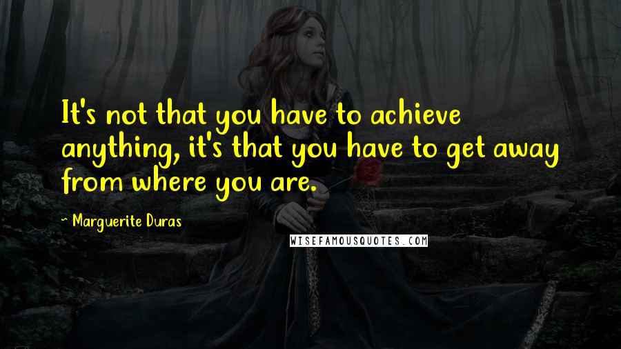 Marguerite Duras Quotes: It's not that you have to achieve anything, it's that you have to get away from where you are.