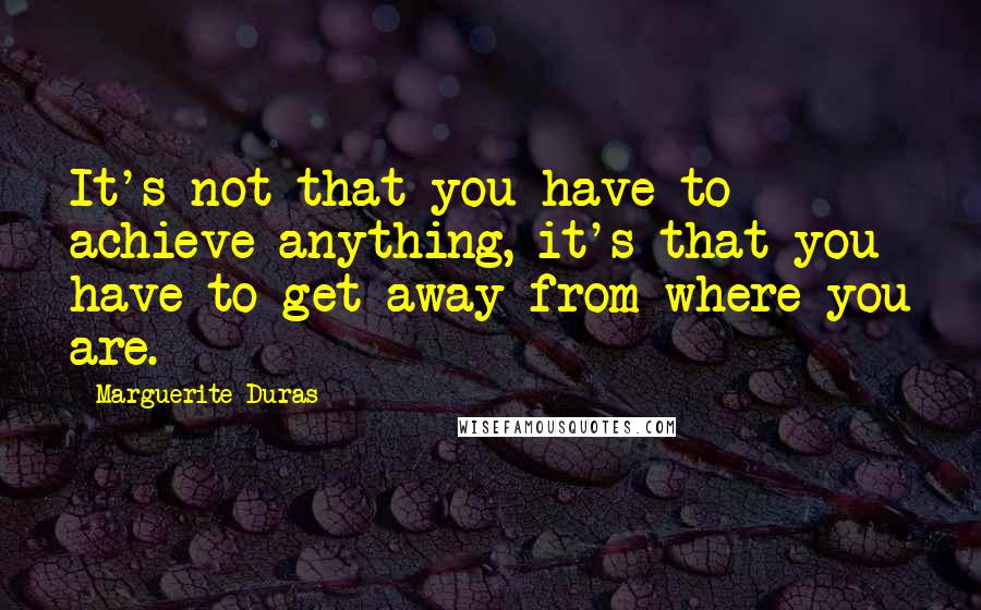 Marguerite Duras Quotes: It's not that you have to achieve anything, it's that you have to get away from where you are.