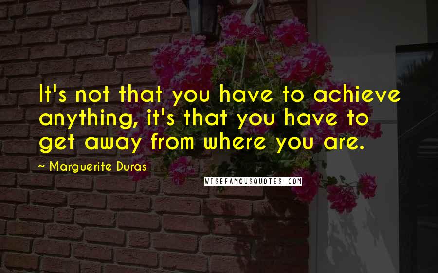 Marguerite Duras Quotes: It's not that you have to achieve anything, it's that you have to get away from where you are.