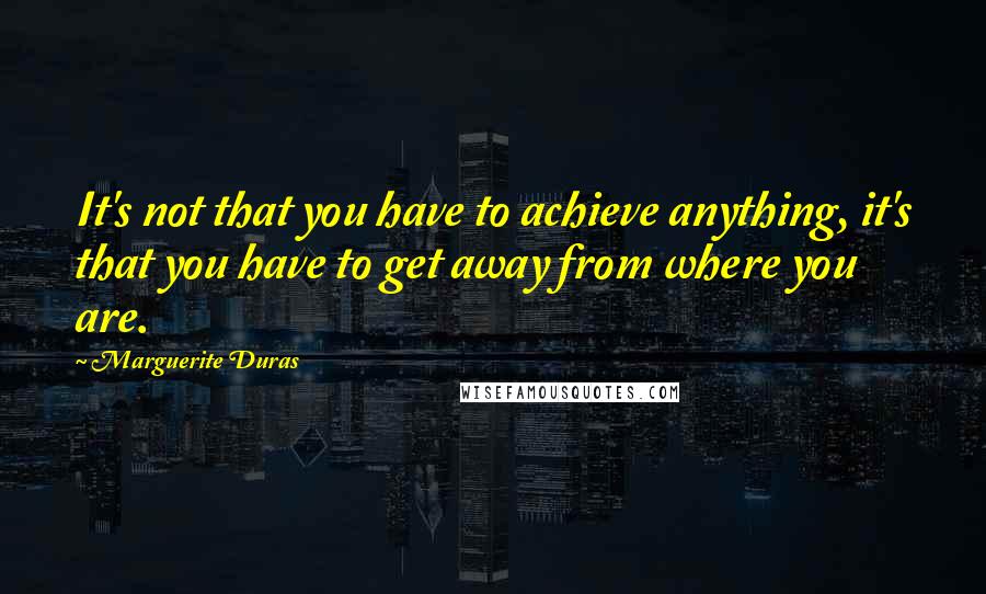 Marguerite Duras Quotes: It's not that you have to achieve anything, it's that you have to get away from where you are.