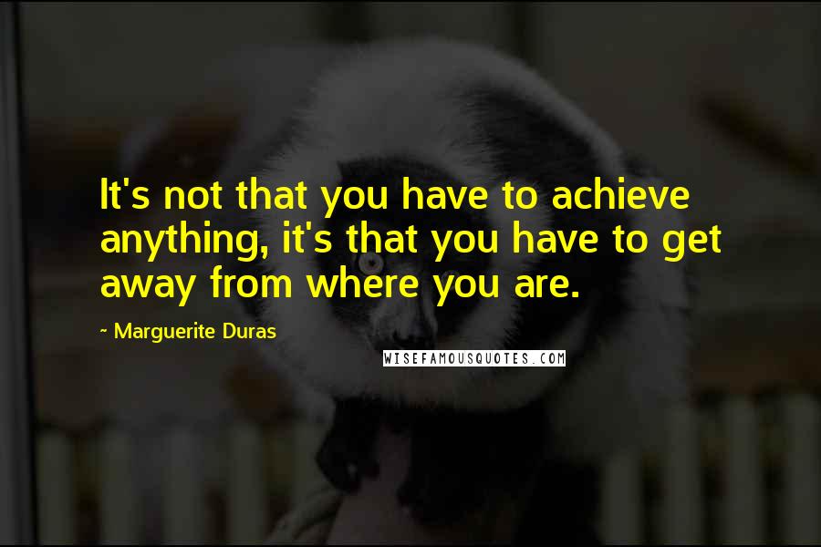 Marguerite Duras Quotes: It's not that you have to achieve anything, it's that you have to get away from where you are.