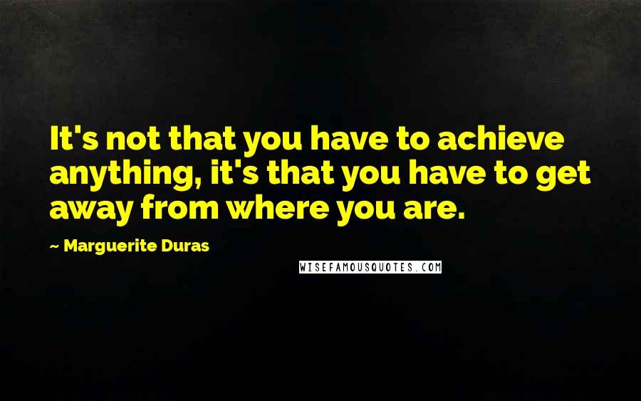 Marguerite Duras Quotes: It's not that you have to achieve anything, it's that you have to get away from where you are.