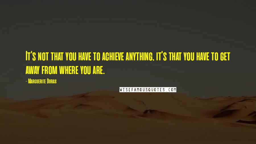 Marguerite Duras Quotes: It's not that you have to achieve anything, it's that you have to get away from where you are.