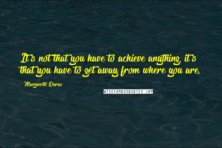 Marguerite Duras Quotes: It's not that you have to achieve anything, it's that you have to get away from where you are.