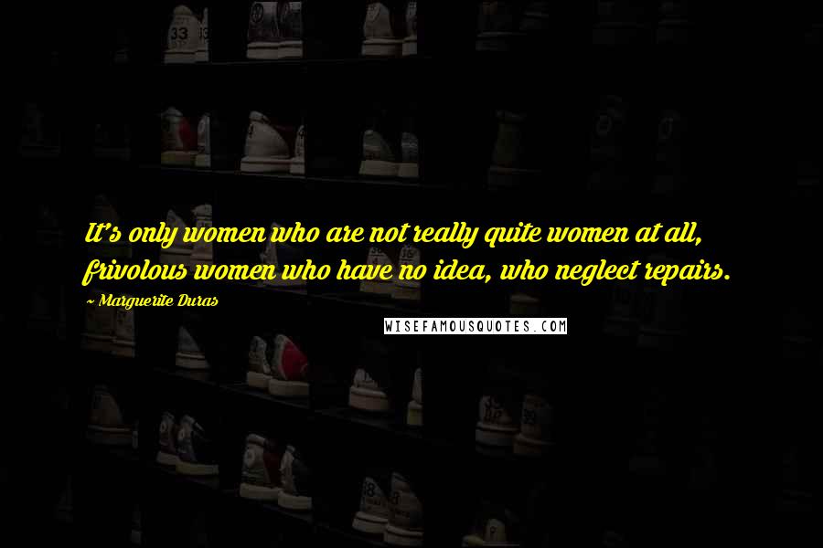 Marguerite Duras Quotes: It's only women who are not really quite women at all, frivolous women who have no idea, who neglect repairs.