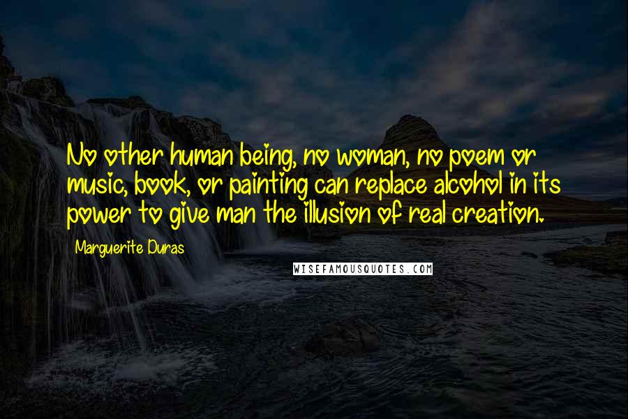 Marguerite Duras Quotes: No other human being, no woman, no poem or music, book, or painting can replace alcohol in its power to give man the illusion of real creation.