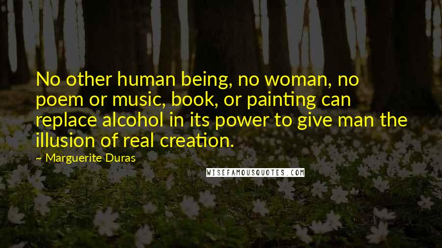 Marguerite Duras Quotes: No other human being, no woman, no poem or music, book, or painting can replace alcohol in its power to give man the illusion of real creation.