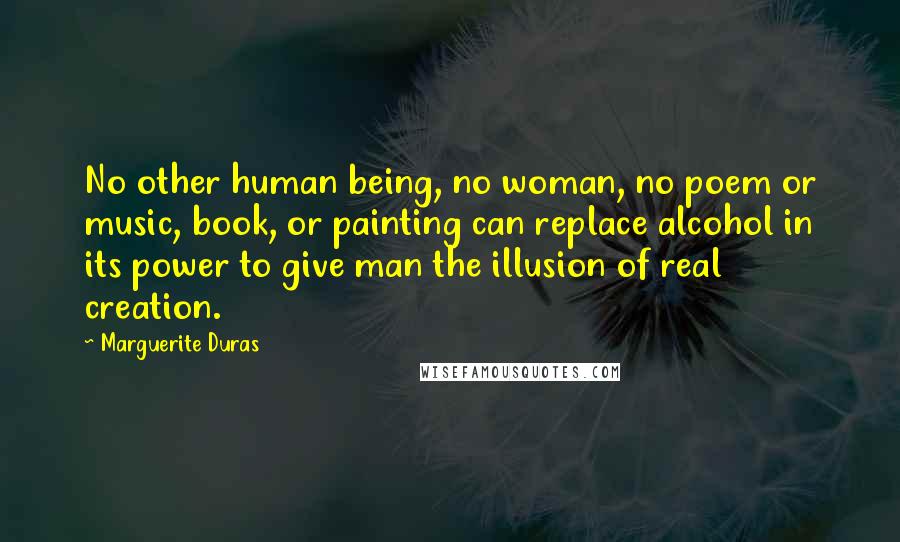 Marguerite Duras Quotes: No other human being, no woman, no poem or music, book, or painting can replace alcohol in its power to give man the illusion of real creation.