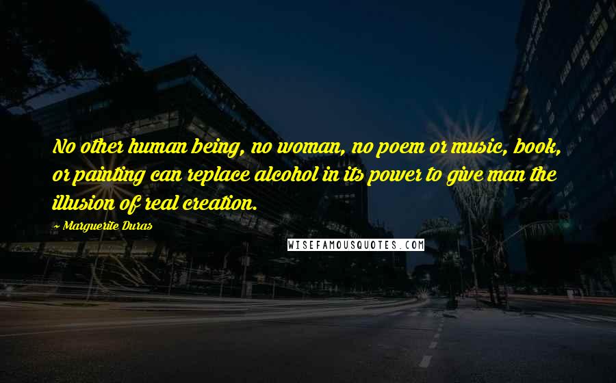 Marguerite Duras Quotes: No other human being, no woman, no poem or music, book, or painting can replace alcohol in its power to give man the illusion of real creation.